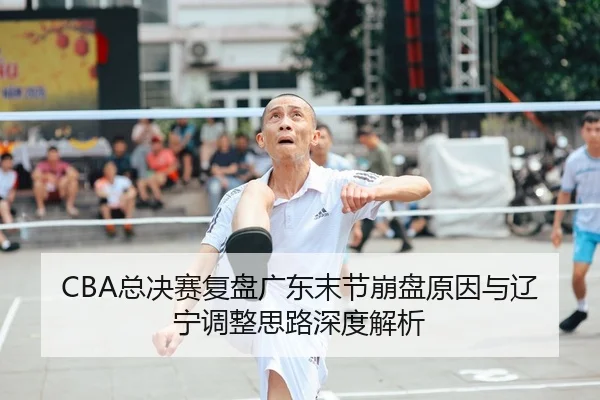 CBA总决赛复盘广东末节崩盘原因与辽宁调整思路深度解析