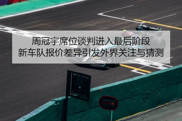 周冠宇席位谈判进入最后阶段 新车队报价差异引发外界关注与猜测